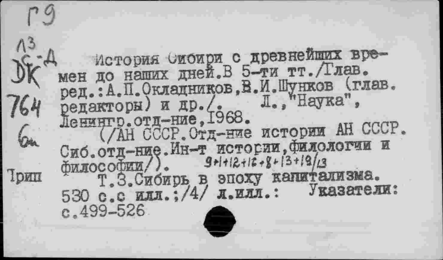 ﻿гз ль .

Нрип
История сиоири с древнебпшх времен до наших дней.В 5-ти тт./Глав, ред. : А.П.Окладников ,В. И.Шунков (глав. редакторы) и ДР«/«	Д*» Наука ,
Хенингр.отд-ние,1968.
(/АН СССР.Отд-ние истории АН CGbr. Сиб.отд-ние.Ин-т истории,филологии и философии/).	•> g*- і s-t/a/дз
T.3.Сибирь в эпоху капитализма. 530 с.с илл.;/4/ л.илл.: .Указатели; с.499-526